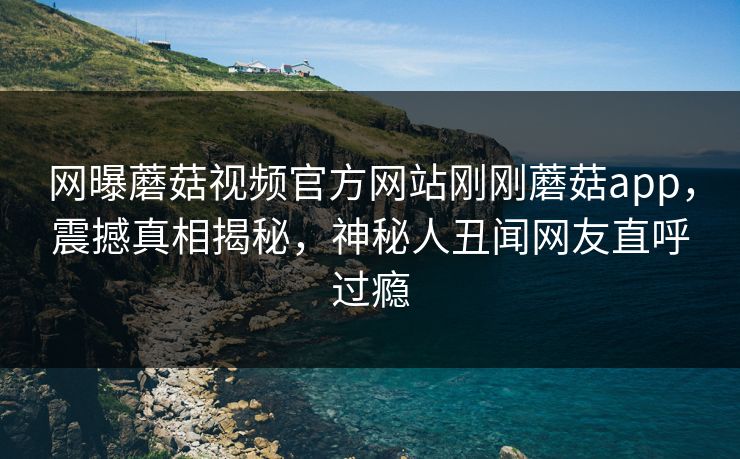 网曝蘑菇视频官方网站刚刚蘑菇app，震撼真相揭秘，神秘人丑闻网友直呼过瘾