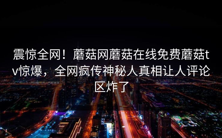 震惊全网！蘑菇网蘑菇在线免费蘑菇tv惊爆，全网疯传神秘人真相让人评论区炸了