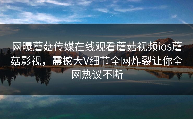 网曝蘑菇传媒在线观看蘑菇视频ios蘑菇影视，震撼大V细节全网炸裂让你全网热议不断