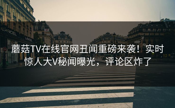 蘑菇TV在线官网丑闻重磅来袭！实时惊人大V秘闻曝光，评论区炸了