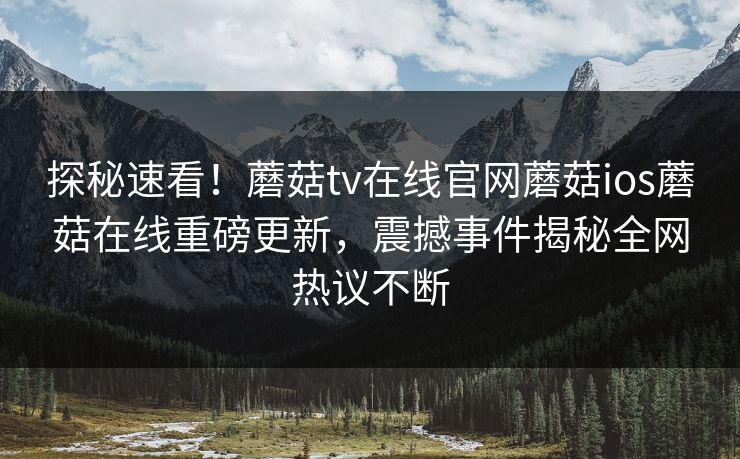 探秘速看！蘑菇tv在线官网蘑菇ios蘑菇在线重磅更新，震撼事件揭秘全网热议不断