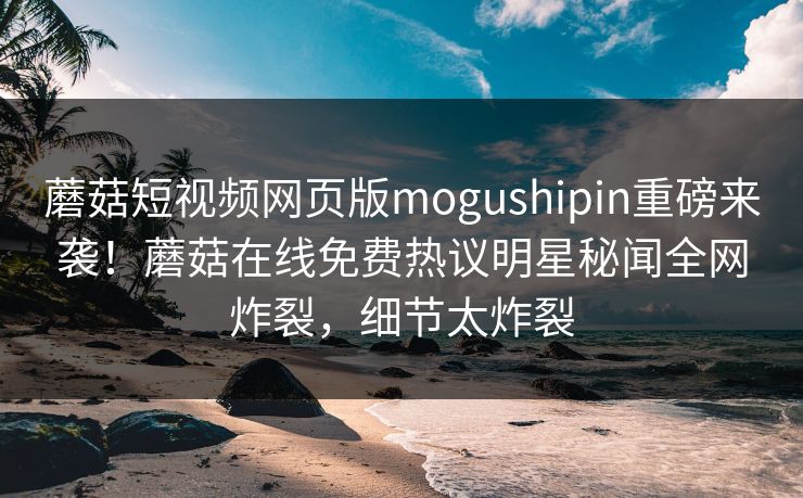 蘑菇短视频网页版mogushipin重磅来袭！蘑菇在线免费热议明星秘闻全网炸裂，细节太炸裂
