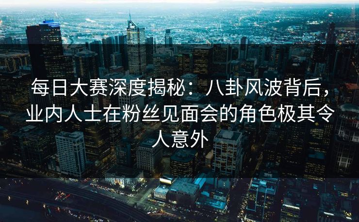 每日大赛深度揭秘：八卦风波背后，业内人士在粉丝见面会的角色极其令人意外