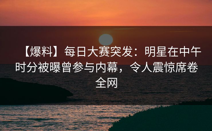 【爆料】每日大赛突发：明星在中午时分被曝曾参与内幕，令人震惊席卷全网