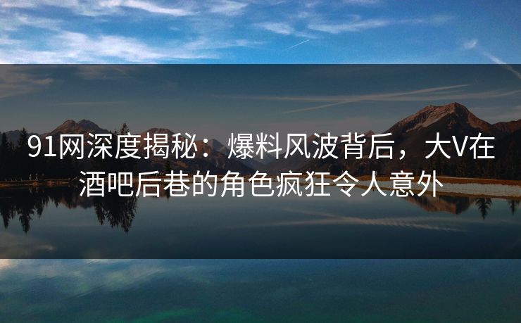 91网深度揭秘：爆料风波背后，大V在酒吧后巷的角色疯狂令人意外