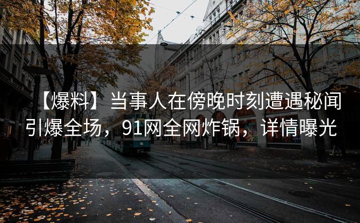 【爆料】当事人在傍晚时刻遭遇秘闻引爆全场，91网全网炸锅，详情曝光