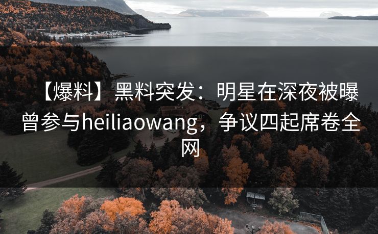 【爆料】黑料突发：明星在深夜被曝曾参与heiliaowang，争议四起席卷全网
