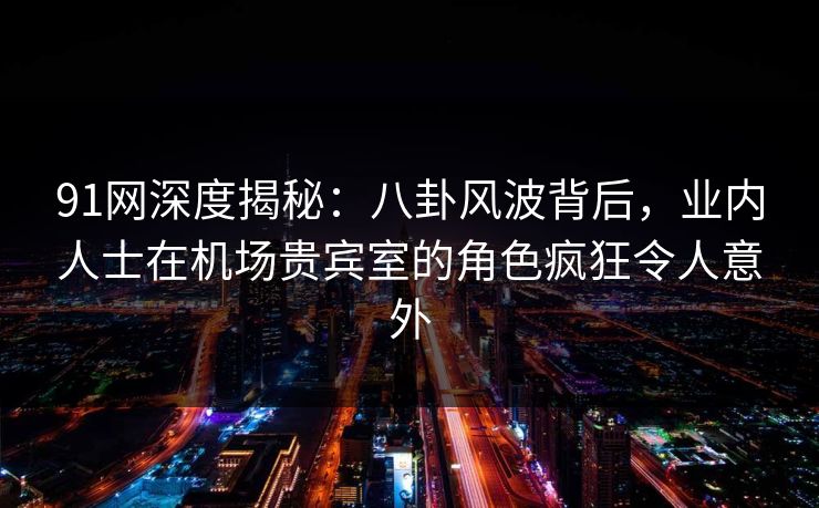 91网深度揭秘：八卦风波背后，业内人士在机场贵宾室的角色疯狂令人意外