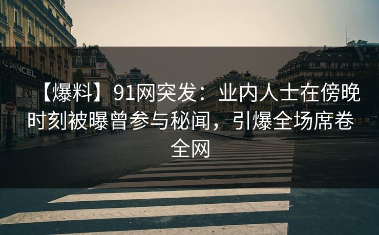 【爆料】91网突发：业内人士在傍晚时刻被曝曾参与秘闻，引爆全场席卷全网