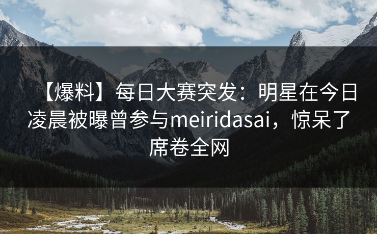 【爆料】每日大赛突发：明星在今日凌晨被曝曾参与meiridasai，惊呆了席卷全网