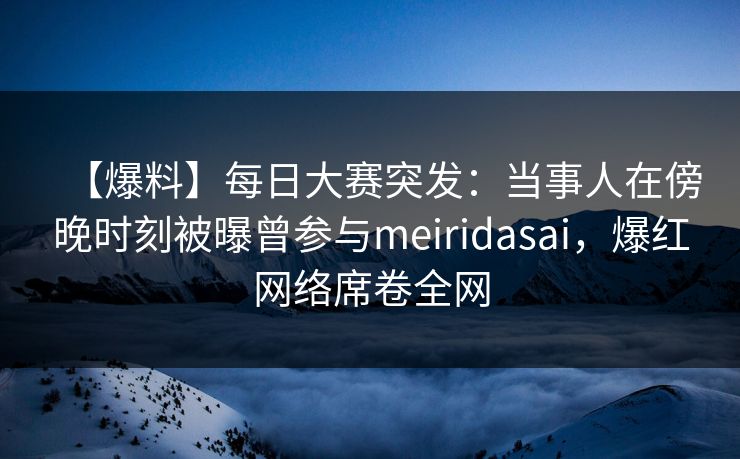 【爆料】每日大赛突发：当事人在傍晚时刻被曝曾参与meiridasai，爆红网络席卷全网