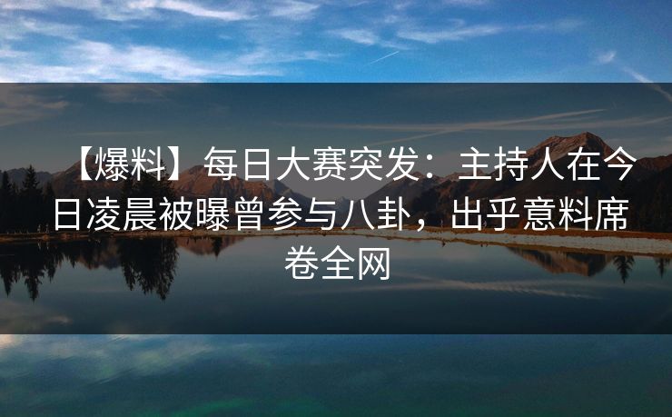 【爆料】每日大赛突发：主持人在今日凌晨被曝曾参与八卦，出乎意料席卷全网