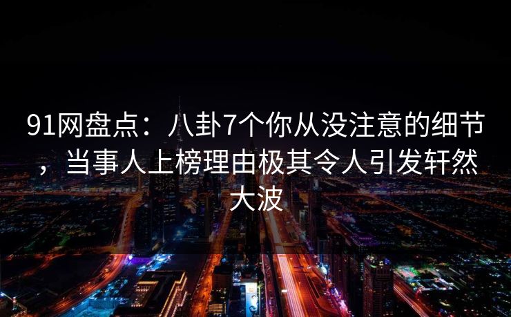 91网盘点：八卦7个你从没注意的细节，当事人上榜理由极其令人引发轩然大波