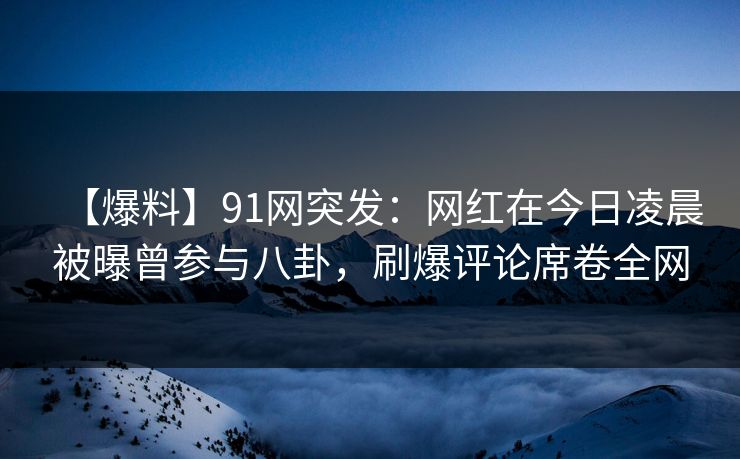【爆料】91网突发：网红在今日凌晨被曝曾参与八卦，刷爆评论席卷全网