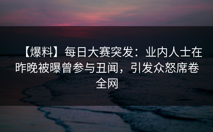 【爆料】每日大赛突发：业内人士在昨晚被曝曾参与丑闻，引发众怒席卷全网