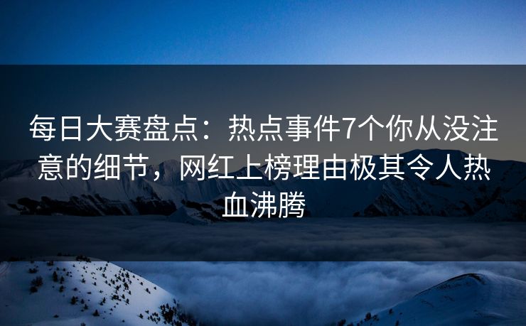 每日大赛盘点：热点事件7个你从没注意的细节，网红上榜理由极其令人热血沸腾