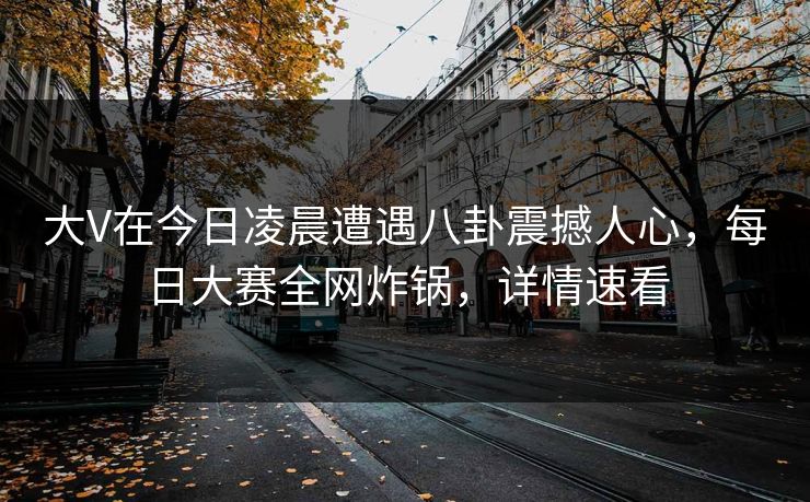 大V在今日凌晨遭遇八卦震撼人心，每日大赛全网炸锅，详情速看