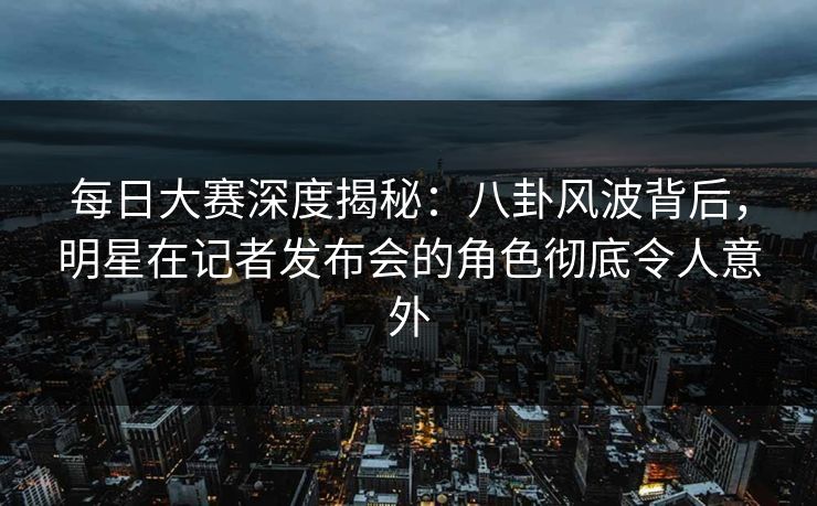 每日大赛深度揭秘：八卦风波背后，明星在记者发布会的角色彻底令人意外