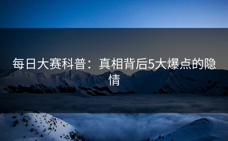 每日大赛科普：真相背后5大爆点的隐情