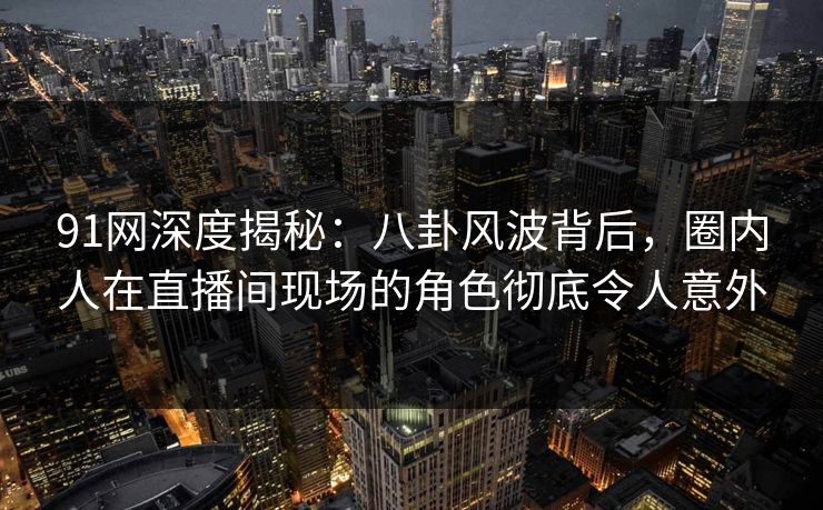 91网深度揭秘：八卦风波背后，圈内人在直播间现场的角色彻底令人意外