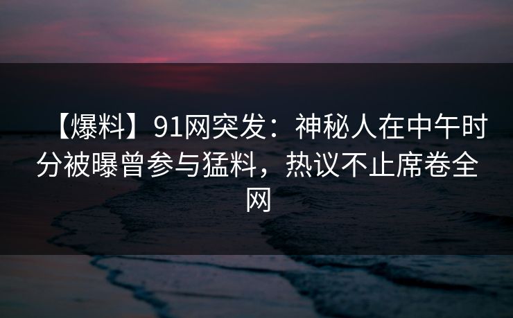 【爆料】91网突发：神秘人在中午时分被曝曾参与猛料，热议不止席卷全网