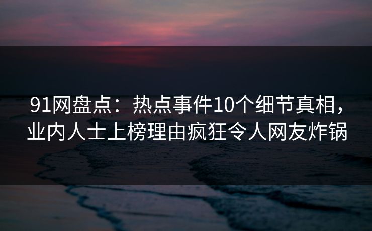 91网盘点：热点事件10个细节真相，业内人士上榜理由疯狂令人网友炸锅