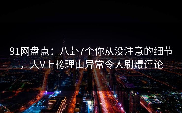91网盘点：八卦7个你从没注意的细节，大V上榜理由异常令人刷爆评论