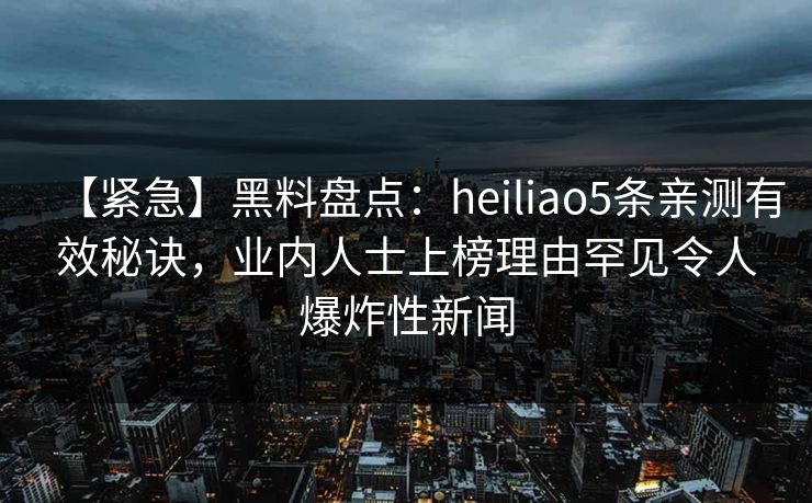 【紧急】黑料盘点：heiliao5条亲测有效秘诀，业内人士上榜理由罕见令人爆炸性新闻