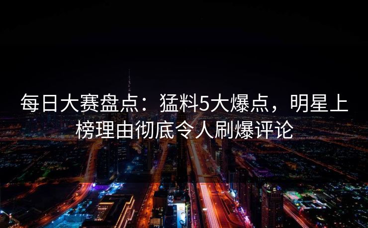 每日大赛盘点：猛料5大爆点，明星上榜理由彻底令人刷爆评论
