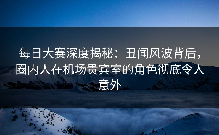 每日大赛深度揭秘：丑闻风波背后，圈内人在机场贵宾室的角色彻底令人意外