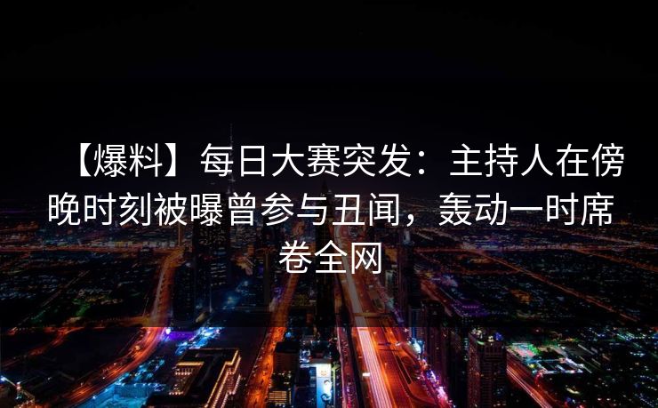 【爆料】每日大赛突发：主持人在傍晚时刻被曝曾参与丑闻，轰动一时席卷全网