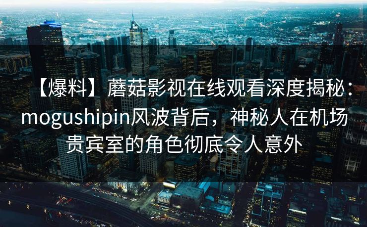 【爆料】蘑菇影视在线观看深度揭秘：mogushipin风波背后，神秘人在机场贵宾室的角色彻底令人意外
