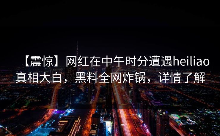 【震惊】网红在中午时分遭遇heiliao真相大白，黑料全网炸锅，详情了解