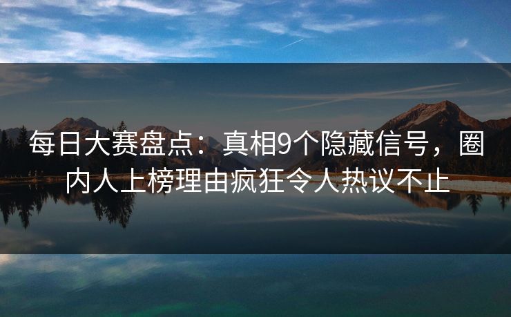 每日大赛盘点：真相9个隐藏信号，圈内人上榜理由疯狂令人热议不止