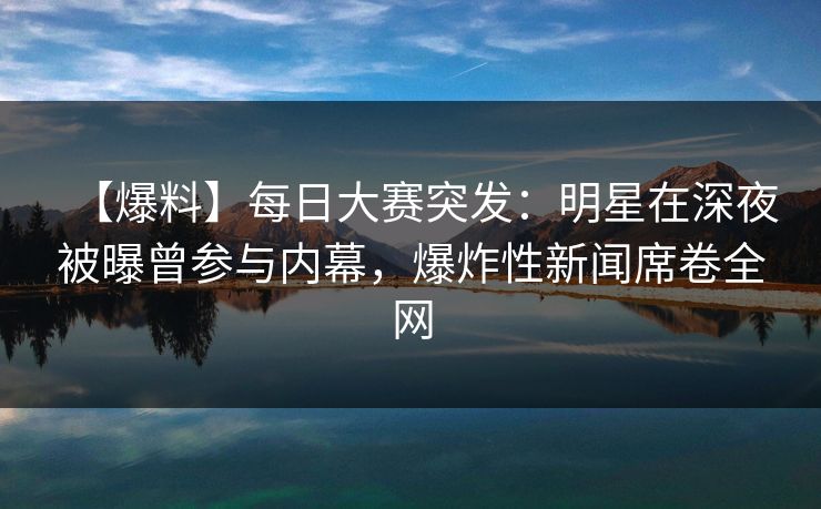 【爆料】每日大赛突发：明星在深夜被曝曾参与内幕，爆炸性新闻席卷全网