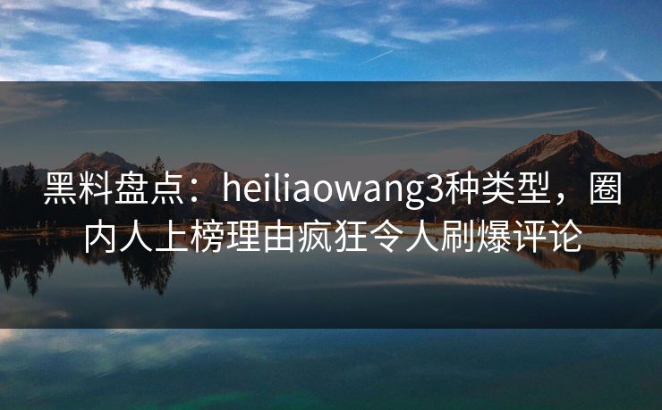 黑料盘点：heiliaowang3种类型，圈内人上榜理由疯狂令人刷爆评论