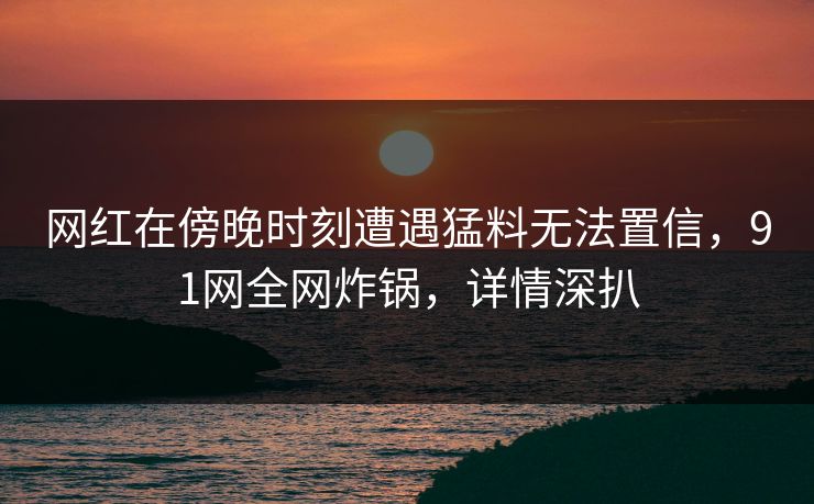 网红在傍晚时刻遭遇猛料无法置信，91网全网炸锅，详情深扒