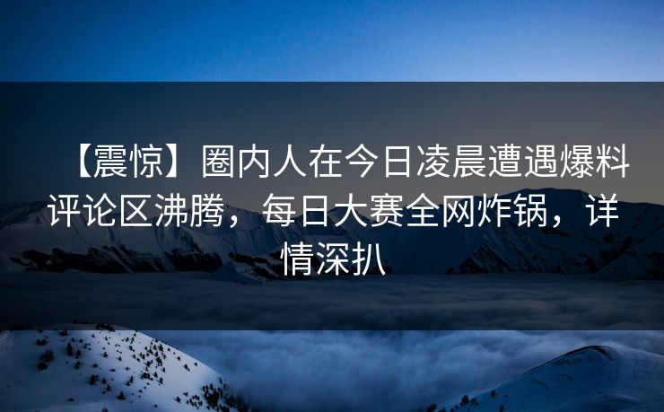 【震惊】圈内人在今日凌晨遭遇爆料评论区沸腾，每日大赛全网炸锅，详情深扒