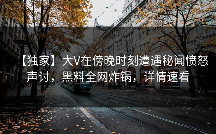 【独家】大V在傍晚时刻遭遇秘闻愤怒声讨,黑料全网炸锅,详情速看