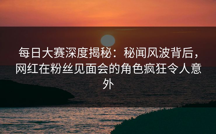 每日大赛深度揭秘:秘闻风波背后,网红在粉丝见面会的角色疯狂令人意外