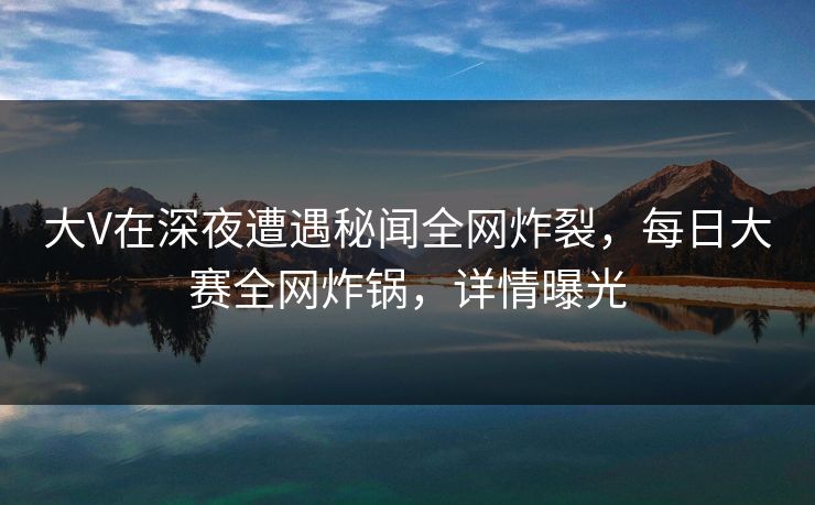 大V在深夜遭遇秘闻全网炸裂，每日大赛全网炸锅，详情曝光