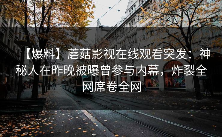 【爆料】蘑菇影视在线观看突发:神秘人在昨晚被曝曾参与内幕,炸裂全网席卷全网 【爆料】蘑菇影视在线观看突发:神秘人在昨晚被曝曾参与内幕,炸裂全网席卷全网