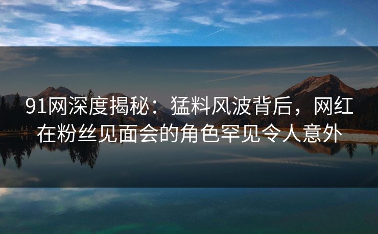 91网深度揭秘:猛料风波背后,网红在粉丝见面会的角色罕见令人意外 91网深度揭秘:猛料风波背后,网红在粉丝见面会的角色罕见令人意外