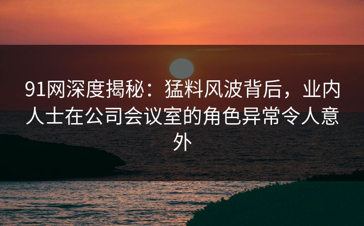 91网深度揭秘:猛料风波背后,业内人士在公司会议室的角色异常令人意外 91网深度揭秘:猛料风波背后,业内人士在公司会议室的角色异常令人意外