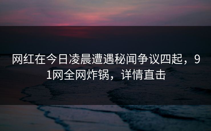 网红在今日凌晨遭遇秘闻争议四起,91网全网炸锅,详情直击 网红在今日凌晨遭遇秘闻争议四起,91网全网炸锅,详情直击