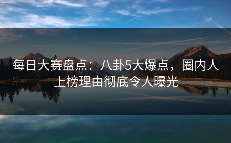 每日大赛盘点:八卦5大爆点,圈内人上榜理由彻底令人曝光 每日大赛盘点:八卦5大爆点,圈内人上榜理由彻底令人曝光
