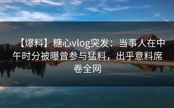 【爆料】糖心vlog突发:当事人在中午时分被曝曾参与猛料,出乎意料席卷全网 【爆料】糖心vlog突发:当事人在中午时分被曝曾参与猛料,出乎意料席卷全网