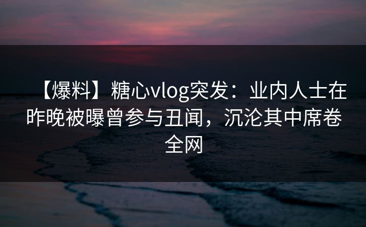 【爆料】糖心vlog突发：业内人士在昨晚被曝曾参与丑闻，沉沦其中席卷全网