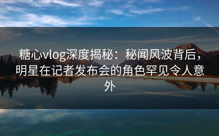 糖心vlog深度揭秘:秘闻风波背后,明星在记者发布会的角色罕见令人意外
