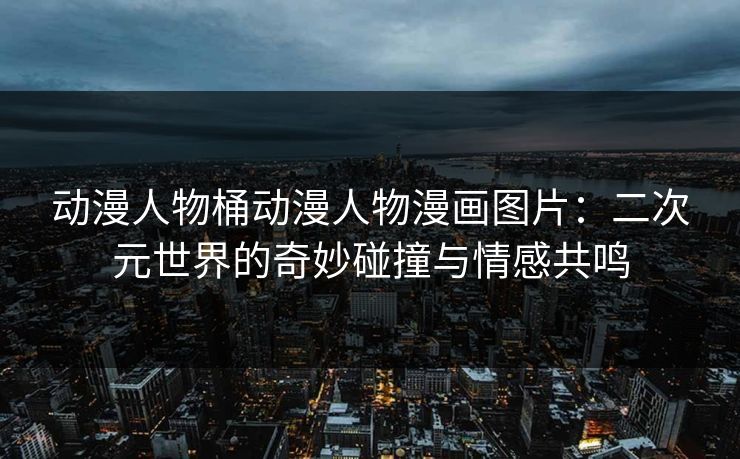 动漫人物桶动漫人物漫画图片:二次元世界的奇妙碰撞与情感共鸣